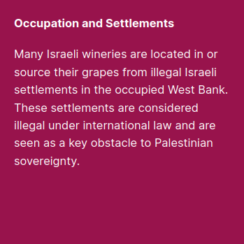 Occupation and Settlements:
Many Israeli wineries are located in or source their grapes from illegal Israeli settlements in the occupied West Bank. These settlements are considered illegal under international law and are seen as a key obstacle to Palestinian sovereignty.