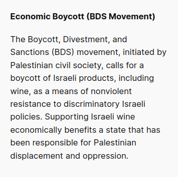 Economic Boycott (BDS Movement):
The Boycott, Divestment, and Sanctions (BDS) movement, initiated by Palestinian civil society, calls for a boycott of Israeli products, including wine, as a means of nonviolent resistance to discriminatory Israeli policies. Supporting Israeli wine economically benefits a state that has been responsible for Palestinian displacement and oppression.