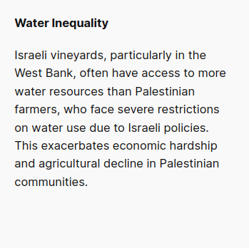 Water Inequality:
Israeli vineyards, particularly in the West Bank, often have access to more water resources than Palestinian farmers, who face severe restrictions on water use due to Israeli policies. This exacerbates economic hardship and agricultural decline in Palestinian communities.