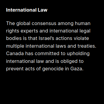 International Law:
The global consensus among human rights experts and international legal bodies is that Israel’s actions violate multiple international laws and treaties. Canada has committed to upholding international law and is obliged to prevent acts of genocide in Gaza.